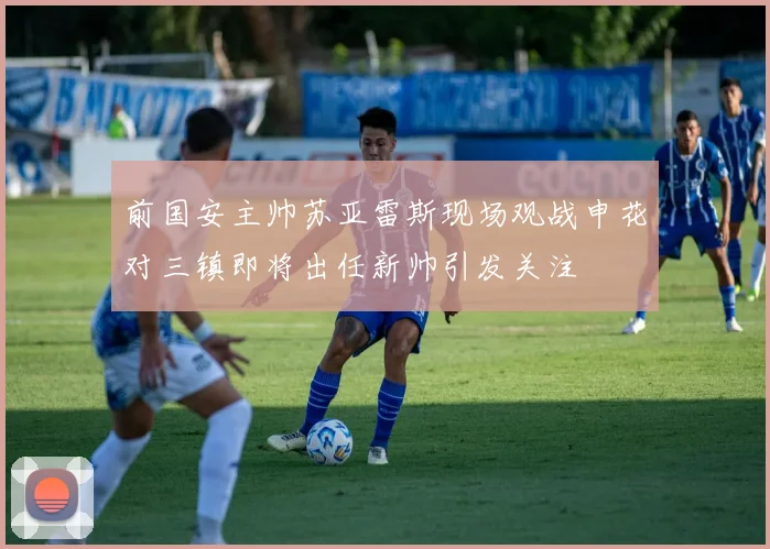 前国安主帅苏亚雷斯现场观战申花对三镇即将出任新帅引发关注