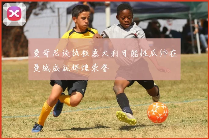 曼奇尼谈执教意大利可能性瓜帅在曼城成就辉煌荣誉