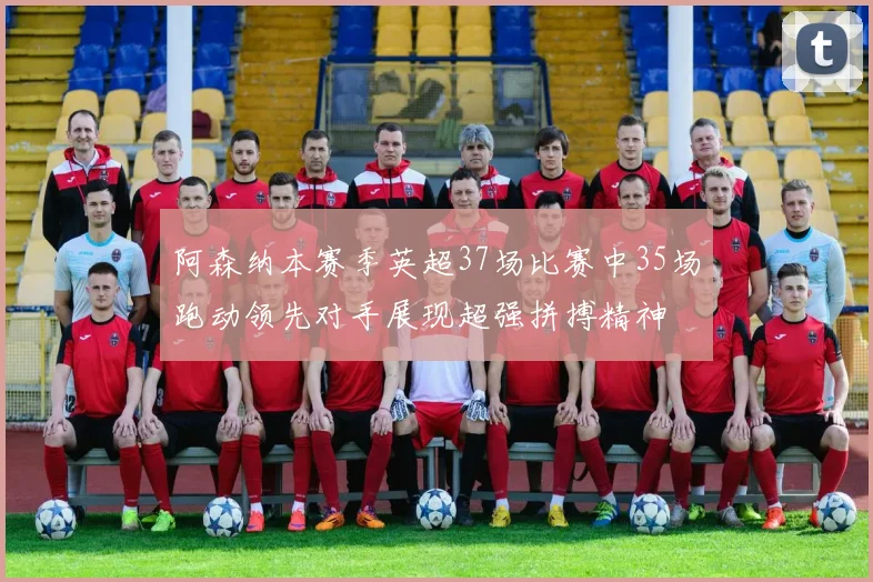 阿森纳本赛季英超37场比赛中35场跑动领先对手展现超强拼搏精神