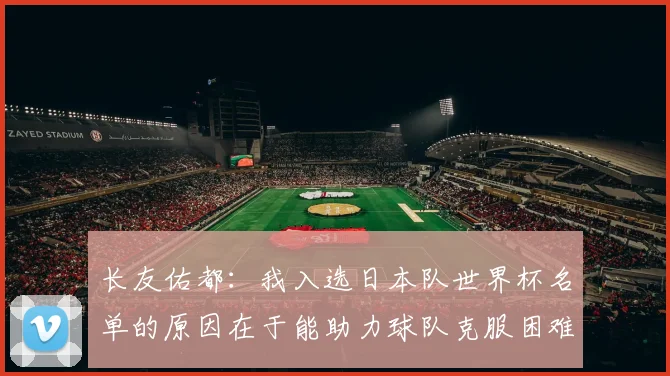 长友佑都：我入选日本队世界杯名单的原因在于能助力球队克服困难