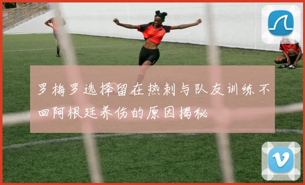 罗梅罗选择留在热刺与队友训练不回阿根廷养伤的原因揭秘