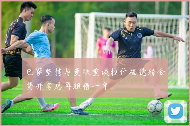 巴萨坚持与曼联重谈拉什福德转会费并考虑再租借一年