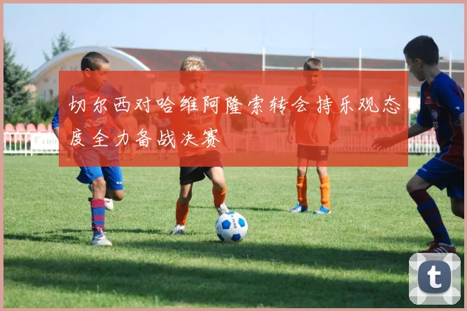 切尔西对哈维阿隆索转会持乐观态度全力备战决赛