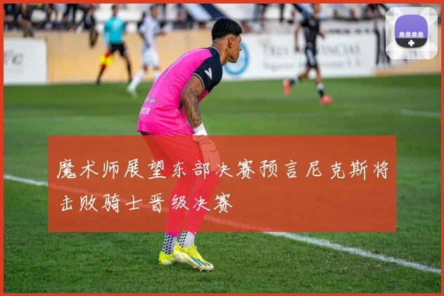 魔术师展望东部决赛预言尼克斯将击败骑士晋级决赛